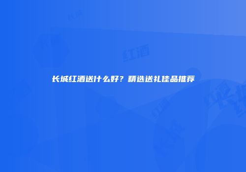 长城红酒送什么好？精选送礼佳品推荐