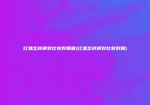 红酒怎样调对比较好喝呢(红酒怎样调对比较好喝)