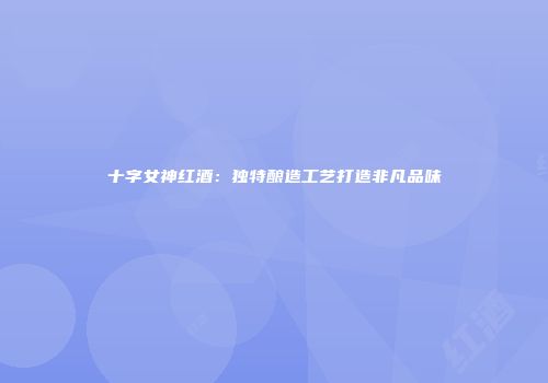 十字女神红酒：独特酿造工艺打造非凡品味