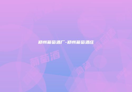 郑州葡萄酒厂-郑州葡萄酒庄