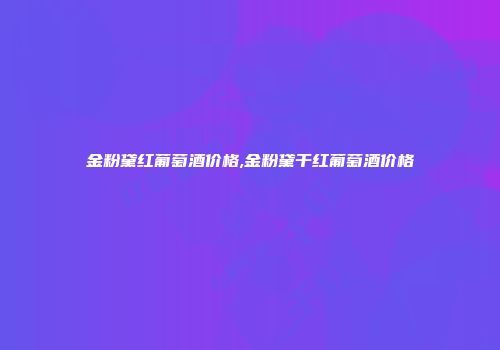 金粉黛红葡萄酒价格,金粉黛干红葡萄酒价格