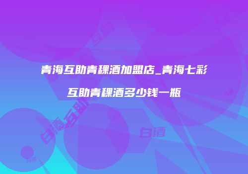 青海互助青稞酒加盟店_青海七彩互助青稞酒多少钱一瓶