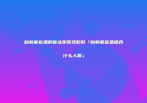 自制葡萄酒的做法步骤及配料「自制葡萄酒适合什么人喝」