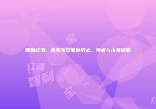 智利红酒：南美洲瑰宝的历史、特点与未来展望
