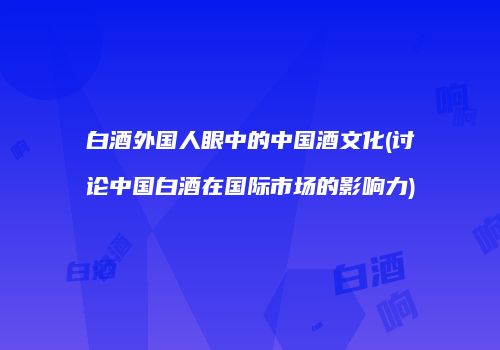 白酒外国人眼中的中国酒文化(讨论中国白酒在国际市场的影响力)