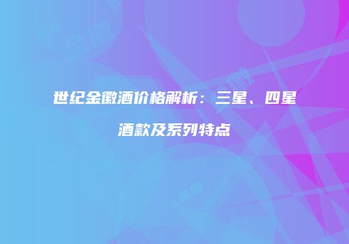世纪金徽酒价格解析：三星、四星酒款及系列特点