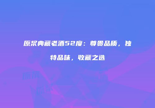 原浆典藏老酒52度：尊贵品质，独特品味，收藏之选