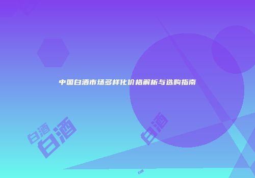 中国白酒市场多样化价格解析与选购指南
