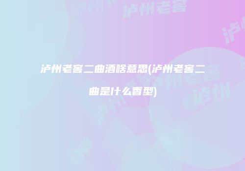 泸州老窖二曲酒啥意思(泸州老窖二曲是什么香型)