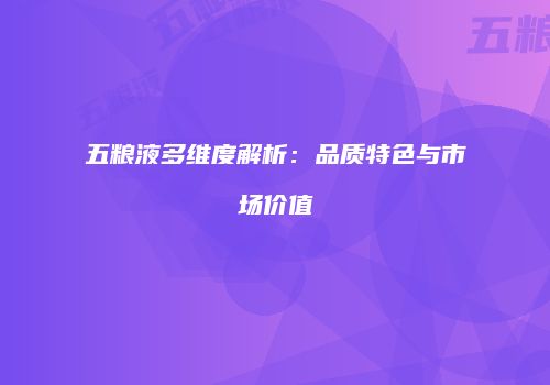 五粮液多维度解析：品质特色与市场价值