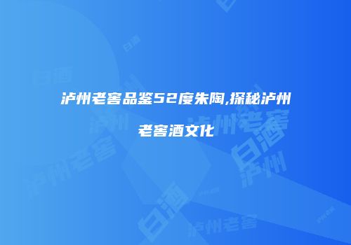 泸州老窖品鉴52度朱陶,探秘泸州老窖酒文化