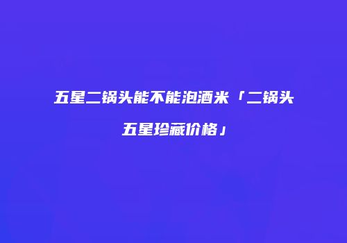 五星二锅头能不能泡酒米「二锅头五星珍藏价格」