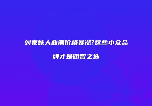 刘家峡大曲酒价格暴涨?这些小众品牌才是明智之选