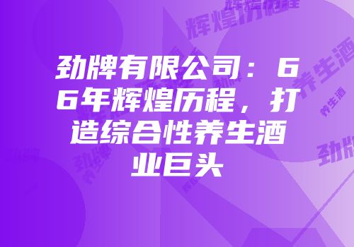 劲牌有限公司：66年辉煌历程，打造综合性养生酒业巨头