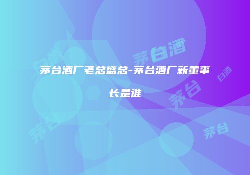 茅台酒厂老总盛总-茅台酒厂新董事长是谁