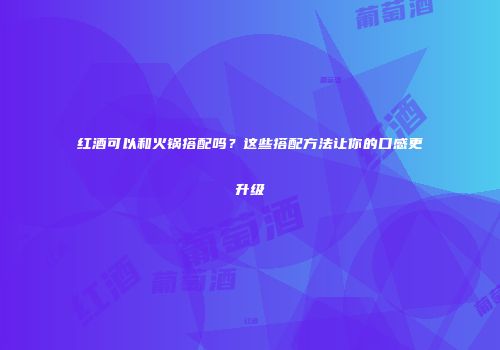 红酒可以和火锅搭配吗？这些搭配方法让你的口感更升级