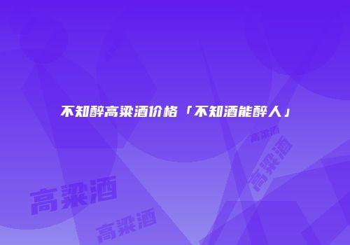 不知醉高粱酒价格「不知酒能醉人」