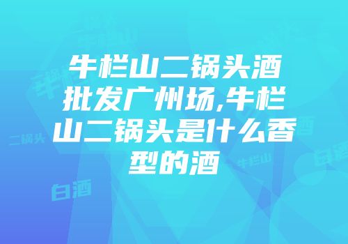 牛栏山二锅头酒批发广州场,牛栏山二锅头是什么香型的酒