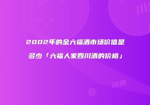 2002年的金六福酒市场价值是多少「六福人家四川酒的价格」