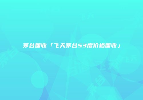 茅台回收「飞天茅台53度价格回收」