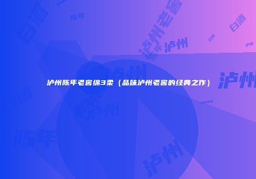 泸州陈年老窖绵3柔（品味泸州老窖的经典之作）