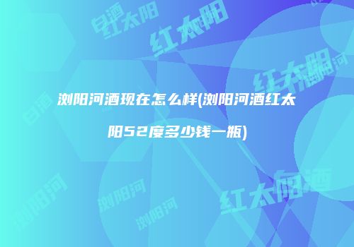 浏阳河酒现在怎么样(浏阳河酒红太阳52度多少钱一瓶)
