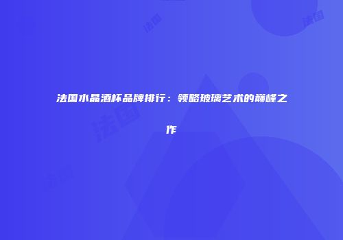 法国水晶酒杯品牌排行：领略玻璃艺术的巅峰之作