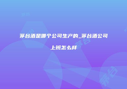 茅台酒是哪个公司生产的_茅台酒公司上班怎么样