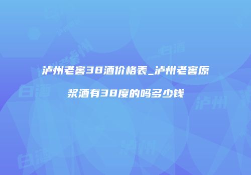 泸州老窖38酒价格表_泸州老窖原浆酒有38度的吗多少钱