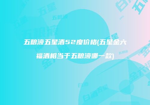 五粮液五星酒52度价格(五星金六福酒相当于五粮液哪一款)