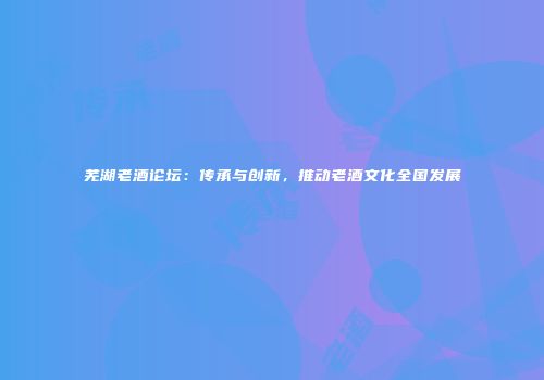 芜湖老酒论坛：传承与创新，推动老酒文化全国发展