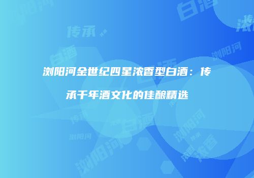 浏阳河金世纪四星浓香型白酒：传承千年酒文化的佳酿精选