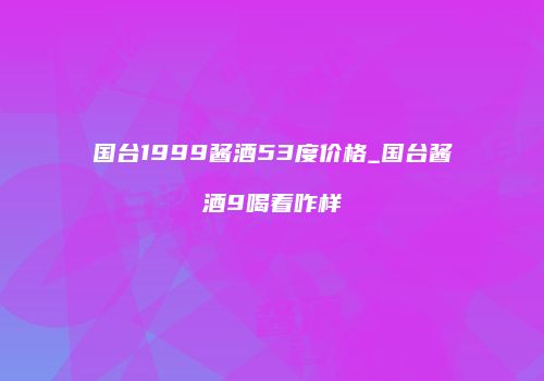国台1999酱酒53度价格_国台酱酒9喝着咋样