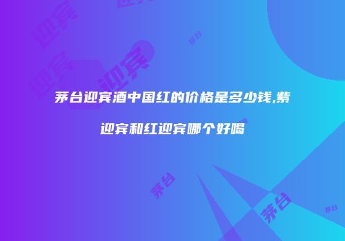 茅台迎宾酒中国红的价格是多少钱,紫迎宾和红迎宾哪个好喝