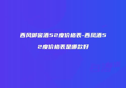 西风御窖酒52度价格表-西凤酒52度价格表是哪款好