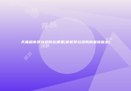 天猫超市茅台抢购在哪里(掌握茅台抢购的最新信息)