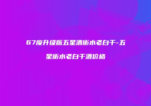 67度升级版五星酒衡水老白干-五星衡水老白干酒价格