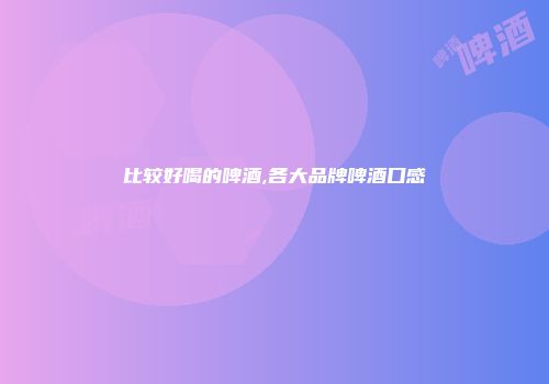 比较好喝的啤酒,各大品牌啤酒口感
