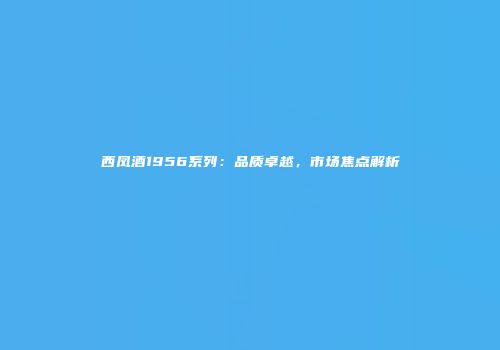 西凤酒1956系列：品质卓越，市场焦点解析