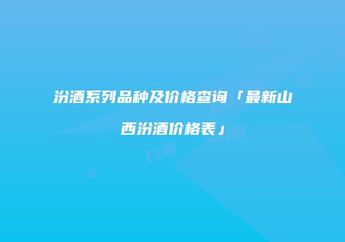 汾酒系列品种及价格查询「最新山西汾酒价格表」