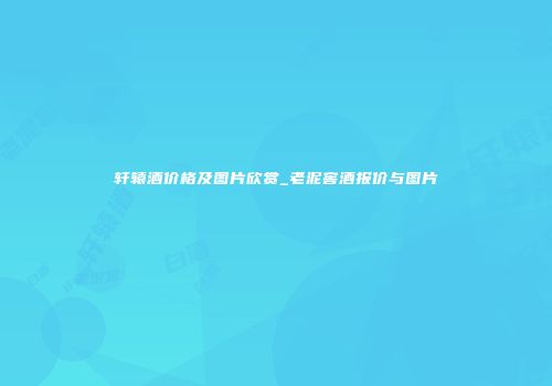 轩辕酒价格及图片欣赏_老泥窖酒报价与图片