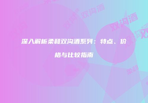 深入解析柔和双沟酒系列：特点、价格与比较指南