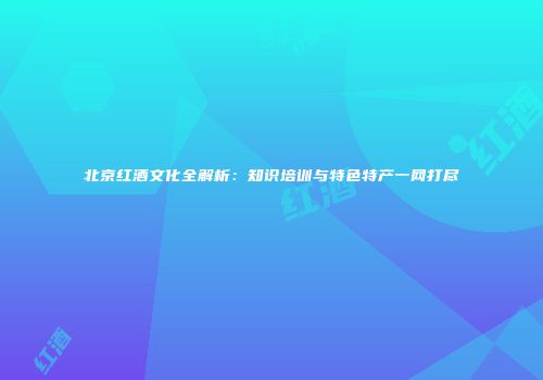 北京红酒文化全解析：知识培训与特色特产一网打尽