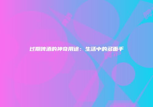 过期啤酒的神奇用途：生活中的多面手