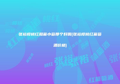 张裕樱桃红和葡小萄那个好喝(张裕樱桃红葡萄酒价格)