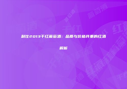 利仕2013干红葡萄酒：品质与价格并重的红酒解析