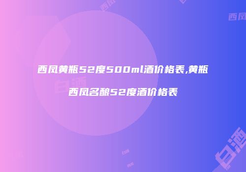 西凤黄瓶52度500ml酒价格表,黄瓶西凤名酿52度酒价格表