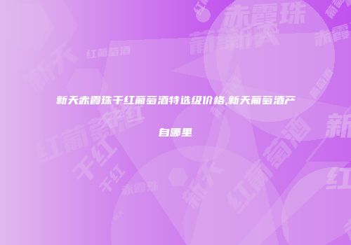 新天赤霞珠干红葡萄酒特选级价格,新天葡萄酒产自哪里