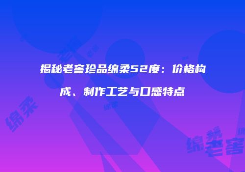 揭秘老窖珍品绵柔52度：价格构成、制作工艺与口感特点