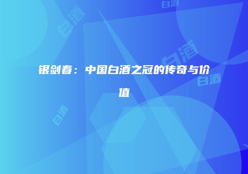 银剑春：中国白酒之冠的传奇与价值